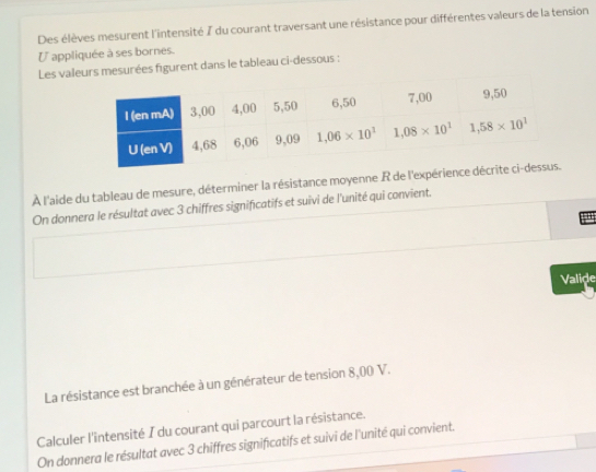 Des élèves mesurent l'intensité 7 du courant traversant une résistance pour différentes valeurs de la tension
U appliquée à ses bornes.
Les valeurs mesurées figurent dans le tableau ci-dessous :
À l'aide du tableau de mesure, déterminer la résistance moyenne R de l'expérience 
On donnera le résultat avec 3 chiffres significatifs et suivi de l'unité qui convient.
'
Valide
La résistance est branchée à un générateur de tension 8,00 V.
Calculer l'intensité I du courant qui parcourt la résistance.
On donnera le résultat avec 3 chiffres significatifs et suivi de l'unité qui convient.