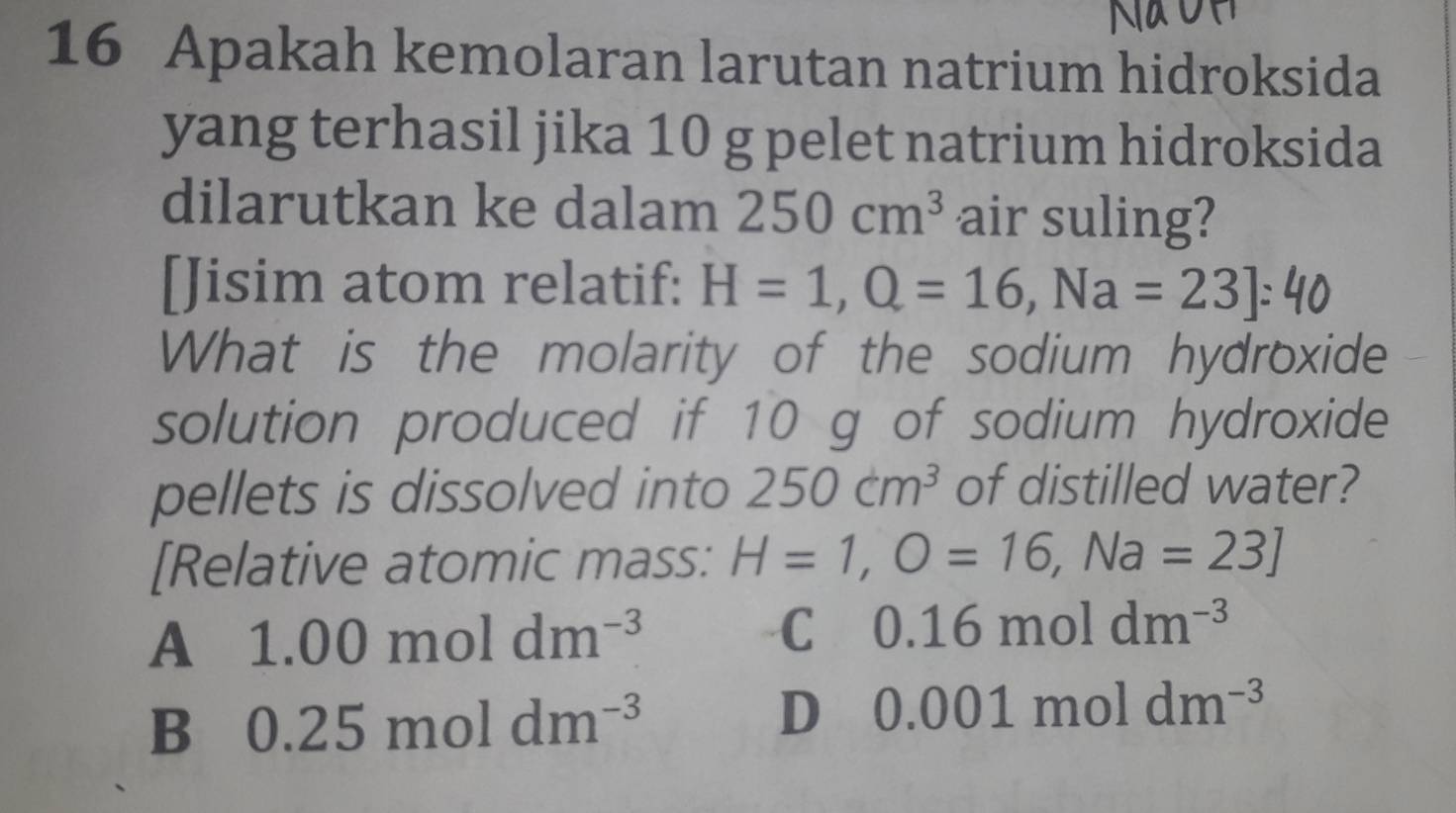 Apakah kemolaran larutan natrium hidroksida
yang terhasil jika 10 g pelet natrium hidroksida
dilarutkan ke dalam 250cm^3 air suling?
[Jisim atom relatif: H=1, Q=16, Na=23]:40
What is the molarity of the sodium hydroxide
solution produced if 10 g of sodium hydroxide
pellets is dissolved into 250cm^3 of distilled water?
[Relative atomic mass: H=1,O=16,Na=23]
A 1.00moldm^(-3)
C 0.16moldm^(-3)
B 0.25moldm^(-3)
D 0.001moldm^(-3)