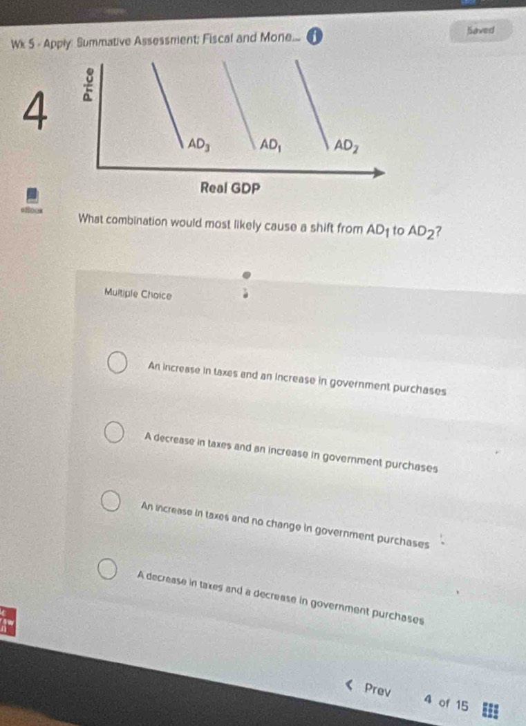 Wk S - Apply: Summative Assessment; Fiscal and Mone... Saved
4
What combination would most likely cause a shift from AD_1 to AD_2 7
Multiple Choice
An increase in taxes and an increase in government purchases
A decrease in taxes and an increase in government purchases
An increase in taxes and no change in government purchases
A decrease in taxes and a decrease in government purchases
Prev 4 of 15
