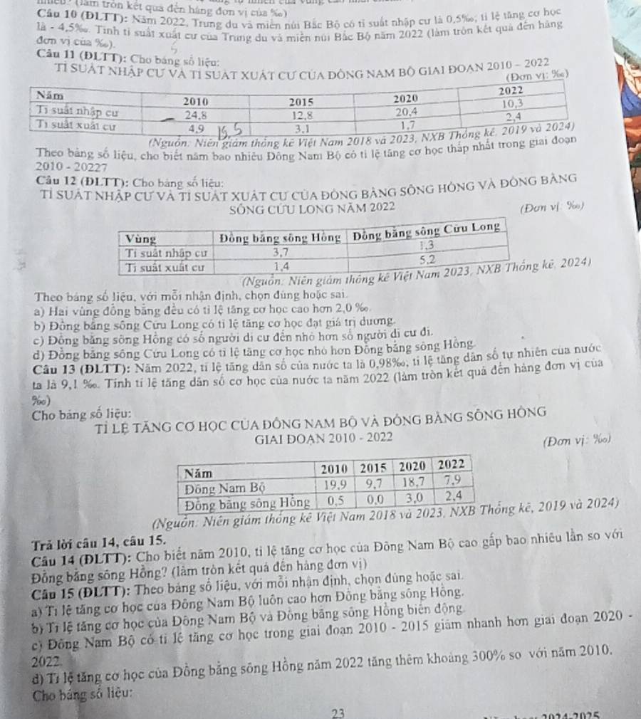 Mcu (lầm tròn kết qua đến hàng đơn vị của %e 
Cầu 10 (ĐLTT): Năm 2022, Trung du và miền núi Bắc Bộ có tỉ suất nhập cư là 0.5‰; tỉ lệ tăng cơ học
là - 4,5‰. Tinh tỉ suất xuất cư của Trung du và miền núi Bắc Bộ năm 2022 (làm tròn kết quả đến hàng
đơn vị của ‰).
Câu 11 (ĐLTT): Cho bảng số liệu:
Tỉ SưẬt nhập cư và tỉ suàt xuát cư của đông nam bộ giai đoạn 2010 - 2022
ị: ‰)
(Nguồn. Niên giám thống kê Việt Nam 
Theo bảng số liệu, cho biết năm bao nhiều Đông Nam Bộ có tỉ lệ tăng cơ học thấp nhất trong giai
2010 - 20227
Câu 12 (ĐLTT): Cho bảng số liệu:
Tỉ suất nhập cư và tỉ suất xuật cư của đòng bảng sông hóng và đông bằng
Sống cứu long năm 2022
(Đơn vj %)
(Nguồn: Niên giám thông kê, 2024)
Theo bảng số liệu, với mỗi nhận định, chọn đùng hoặc sai.
a) Hai vùng đồng bằng đều có tỉ lệ tăng cơ học cao hơn 2,0 ‰.
b) Đồng bằng sông Cứu Long có tỉ lệ tăng cơ học đạt giá trị dương.
c) Đồng băng sông Hồng có số người di cư đến nhỏ hơn số người di cư đi,
d) Đồng bằng sông Cứu Long có tỉ lệ tăng cơ học nhỏ hơn Đồng bằng sông Hồng
Câu 13 (ĐLTT): Năm 2022, tỉ lệ tăng dân số của nước ta là 0,98‰, tỉ lệ tăng dân số tự nhiên của nước
ta là 9,1 %. Tính tí lệ tăng dân số cơ học của nước ta năm 2022 (làm tròn kết quả đến hàng đơn vị của
%60)
Cho bảng số liệu:
Tỉ Lệ tăNG Cơ HỌC CủA đỒNG NAM Bộ Và đÔNG BảNG SÔNG HÔNG
GIAI DOAN 2010 - 2022
(Đơn vj: ‰)
(Nguồn: Niên giám thống kê Việt Nam ng kê, 2019 và 2024)
Trả lời câu 14, câu 15.
Câu 14 (ĐLTT): Cho biết năm 2010, tỉ lệ tăng cơ học của Đông Nam Bộ cao gấp bao nhiêu lần so với
Đồng bằng sông Hồng? (làm tròn kết quả đến hàng đơn vị)
Câu 15 (ĐLTT): Theo bảng số liệu, với mỗi nhận định, chọn đùng hoặc sai.
a) Tí lệ tăng cơ học của Đông Nam Bộ luôn cao hơn Đồng bằng sông Hồng.
bộ Tỉ lệ tăng cơ học của Đông Nam Bộ và Đông băng sông Hồng biến động.
c) Đông Nam Bộ có tỉ lệ tăng cơ học trong giai đoạn 2010 - 2015 giám nhanh hơn giai đoạn 2020 -
2022
d) Tỉ lệ tăng cơ học của Đồng bằng sông Hồng năm 2022 tăng thêm khoảng 300% so với năm 2010.
Cho báng số liệu:
23