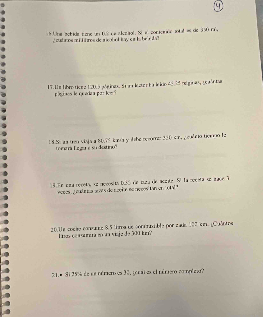 Una bebida tiene un 0.2 de alcohol. Si el contenido total es de 350 ml, 
¿cuántos mililitros de alcohol hay en la bebida? 
17.Un libro tiene 120.5 páginas. Si un lector ha leído 45.25 páginas, ¿cuántas 
páginas le quedan por leer? 
18.Si un tren viaja a 80.75 km/h y debe recorrer 320 km, ¿cuánto tiempo le 
tomará llegar a su destino? 
19.En una receta, se necesita 0.35 de taza de aceite. Sí la receta se hace 3
veces, ¿cuántas tazas de aceite se necesitan en total? 
20.Un coche consume 8.5 litros de combustible por cada 100 km. ¿Cuántos 
litros consumirá en un viaje de 300 km? 
21.● Si 25% de un número es 30, ¿cuál es el número completo?