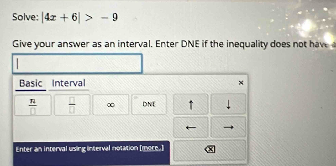 Solve: |4x+6|>-9
Give your answer as an interval. Enter DNE if the inequality does not have 
Basic Interval ×
 n/□    □ /□   ∞ DNE ↑ 
Enter an interval using interval notation (more..]