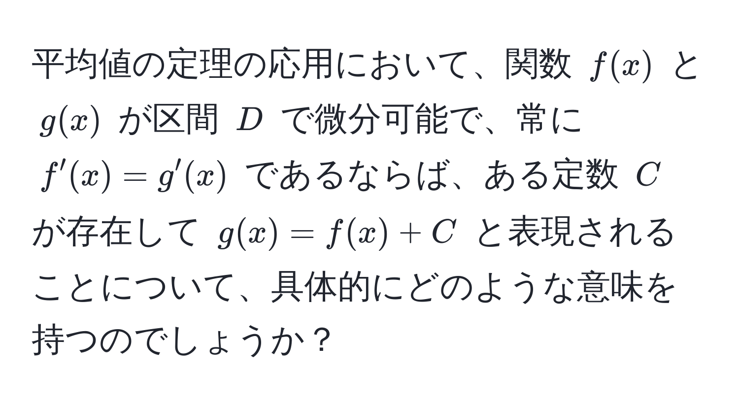 平均値の定理の応用において、関数 $f(x)$ と $g(x)$ が区間 $D$ で微分可能で、常に $f'(x) = g'(x)$ であるならば、ある定数 $C$ が存在して $g(x) = f(x) + C$ と表現されることについて、具体的にどのような意味を持つのでしょうか？