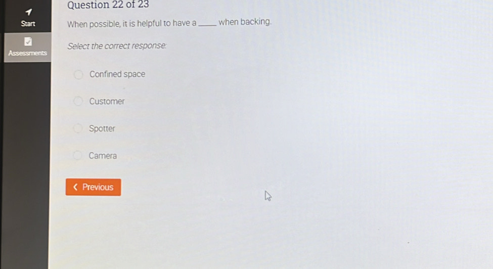 Start When possible, it is helpful to have a_ when backing.
Select the correct response:
Assessments
Confined space
Customer
Spotter
Camera
( Previous