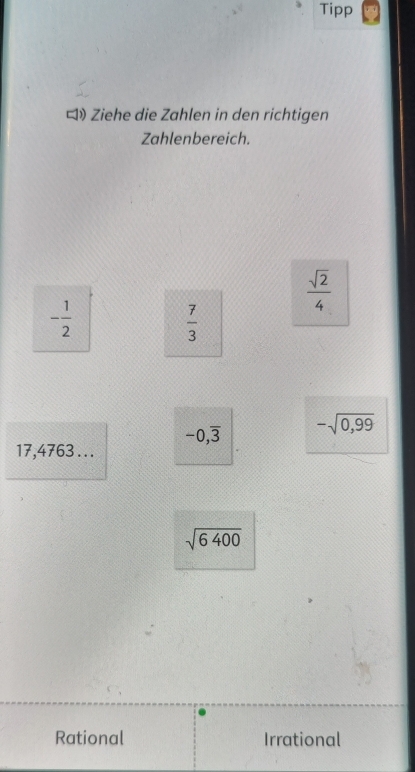 Tipp
ロ》 Ziehe die Zahlen in den richtigen
Zahlenbereich.
 sqrt(2)/4 
- 1/2 
 7/3 
-0,overline 3 -sqrt(0,99)
17,4763...
sqrt(6400)
Rational Irrational