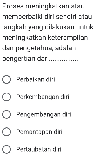 Proses meningkatkan atau
memperbaiki diri sendiri atau
langkah yang dilakukan untuk
meningkatkan keterampilan
dan pengetahua, adalah
pengertian dari_
Perbaikan diri
Perkembangan diri
Pengembangan diri
Pemantapan diri
Pertaubatan diri