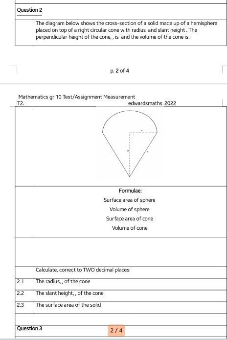 The diagram below shows the cross-section of a solid made up of a hemisphere 
placed on top of a right circular cone with radius and slant height . The 
perpendicular height of the cone, , is and the volume of the cone is . 
p. 2 of 4 
Mathematics gr 10 Test/Assignment Measurement 
T2. edwardsmaths 2022 
Formulae: 
Surface area of sphere 
Volume of sphere 
Surface area of cone 
Volume of cone 
Calculate, correct to TWO decimal places: 
2.1 The radius, , of the cone 
2.2 The slant height, , of the cone 
2.3 The surface area of the solid 
Question 3 2 / 4