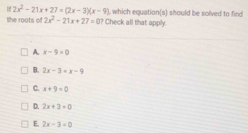 If 2x^2-21x+27=(2x-3)(x-9) , which equation(s) should be solved to find
the roots of 2x^2-21x+27=0 ? Check all that apply.
A. x-9=0
B. 2x-3=x-9
C. x+9=0
D. 2x+3=0
E. 2x-3=0