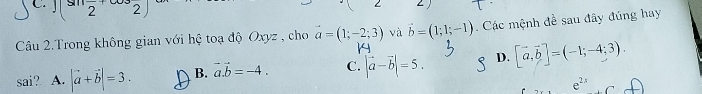 C. overline 2
Câu 2.Trong không gian với hệ toạ độ Oxyz , cho vector a=(1;-2;3) và vector b=(1;1;-1). Các mệnh đề sau đây đúng hay
1
D. [vector a,vector b]=(-1;-4;3). 
sai? A. |vector a+vector b|=3.
B. vector a.vector b=-4.
C. |vector a-vector b|=5.
e^(2x) (