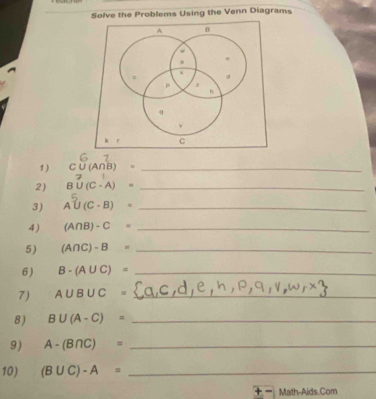 Solve the Problems Using the Venn Diagrams 
1) C∪ (A∩ B)= _ 
2) B(C -'A) =_ 
3) A∪ (C-B)= _ 
4 ) (A∩ B)-C= _ 
5) (A∩ C)-B= _ 
6) B-(A∪ C)= _ 
7) A∪ B∪ C= _ 
_ 
8) B∪ (A-C)= _ 
9) A-(B∩ C)= _ 
10) (B∪ C)-A= _ 
+ Math-Aids.Com