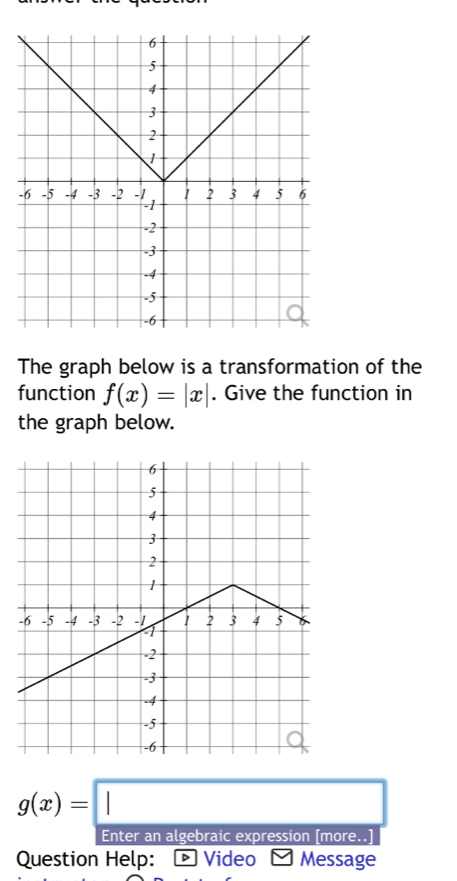 The graph below is a transformation of the
function f(x)=|x|. Give the function in
the graph below.
g(x)=□
Enter an algebraic expression [more.
Question Help: - Video - Message