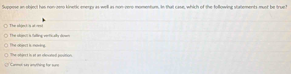 Suppose an object has non-zero kinetic energy as well as non-zero momentum. In that case, which of the following statements must be true?
The object is at rest
The object is falling vertically down
The object is moving.
The object is at an elevated position.
Cannot say anything for sure