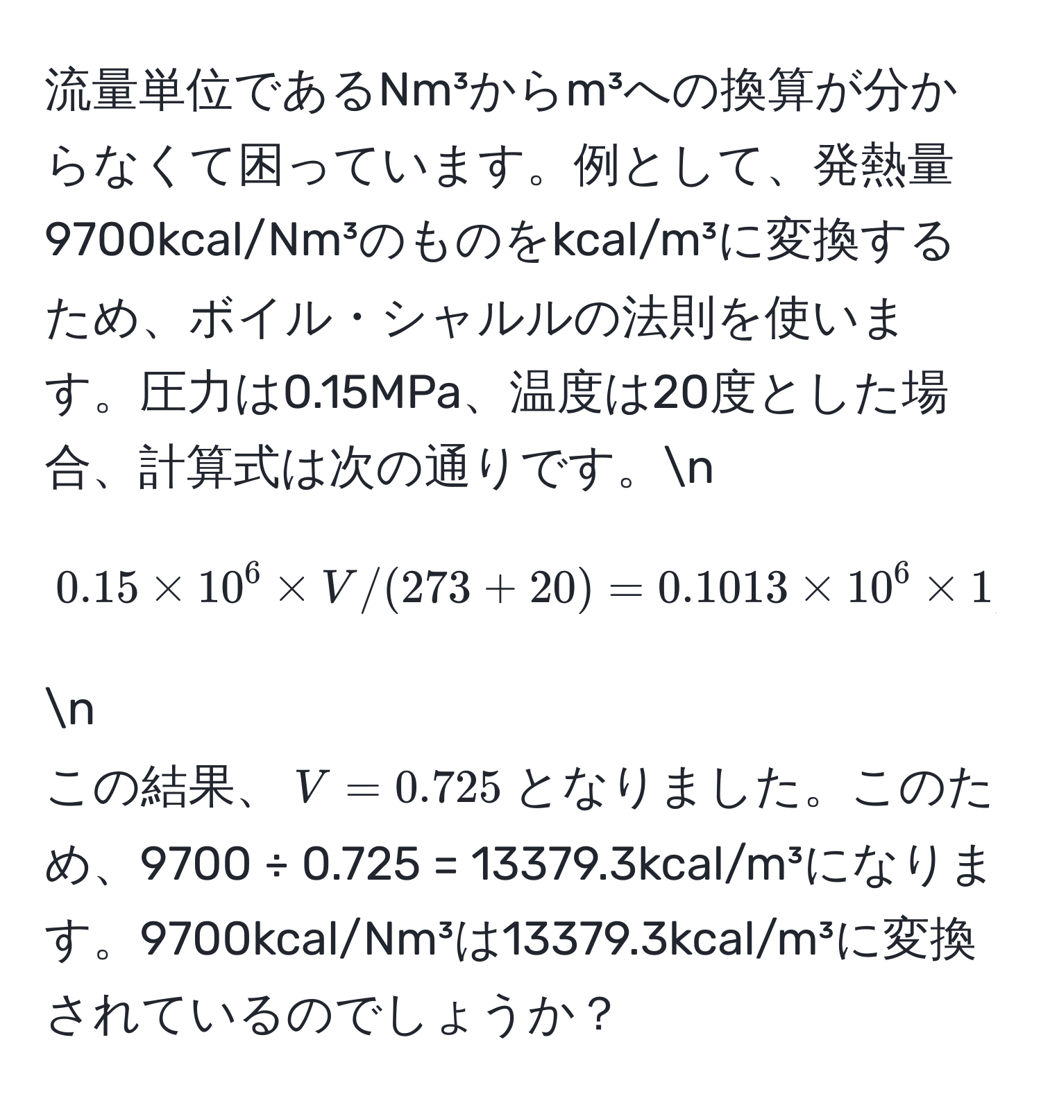 流量単位であるNm³からm³への換算が分からなくて困っています。例として、発熱量9700kcal/Nm³のものをkcal/m³に変換するため、ボイル・シャルルの法則を使います。圧力は0.15MPa、温度は20度とした場合、計算式は次の通りです。n
[
0.15 * 10^6 * V / (273 + 20) = 0.1013 * 10^6 * 1 / 273
] n
この結果、$V = 0.725$となりました。このため、9700 ÷ 0.725 = 13379.3kcal/m³になります。9700kcal/Nm³は13379.3kcal/m³に変換されているのでしょうか？