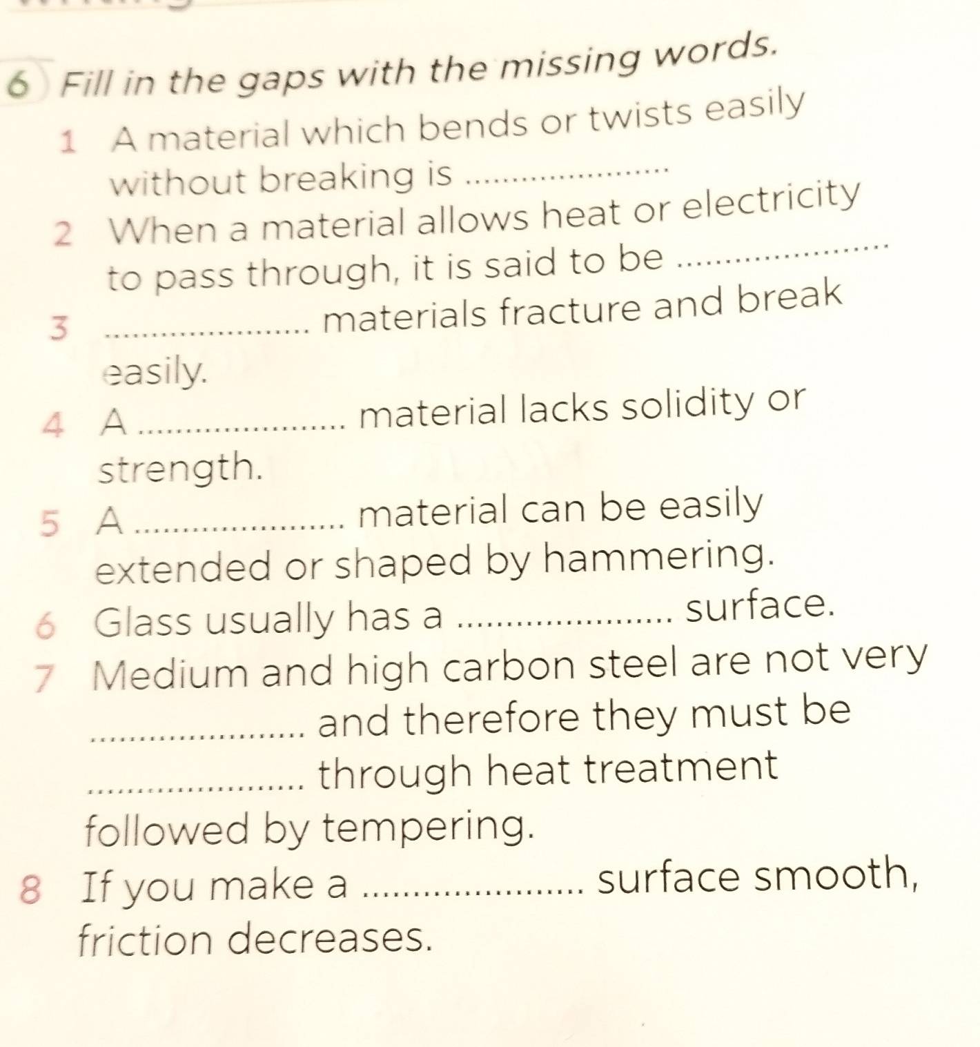 Fill in the gaps with the missing words. 
1 A material which bends or twists easily 
without breaking is 
_ 
2 When a material allows heat or electricity 
to pass through, it is said to be 
_ 
_3 
materials fracture and break 
easily. 
4 A _material lacks solidity or 
strength. 
5 A _material can be easily 
extended or shaped by hammering. 
6 Glass usually has a _surface. 
7 Medium and high carbon steel are not very 
_and therefore they must be 
_through heat treatment 
followed by tempering. 
8 If you make a _surface smooth, 
friction decreases.