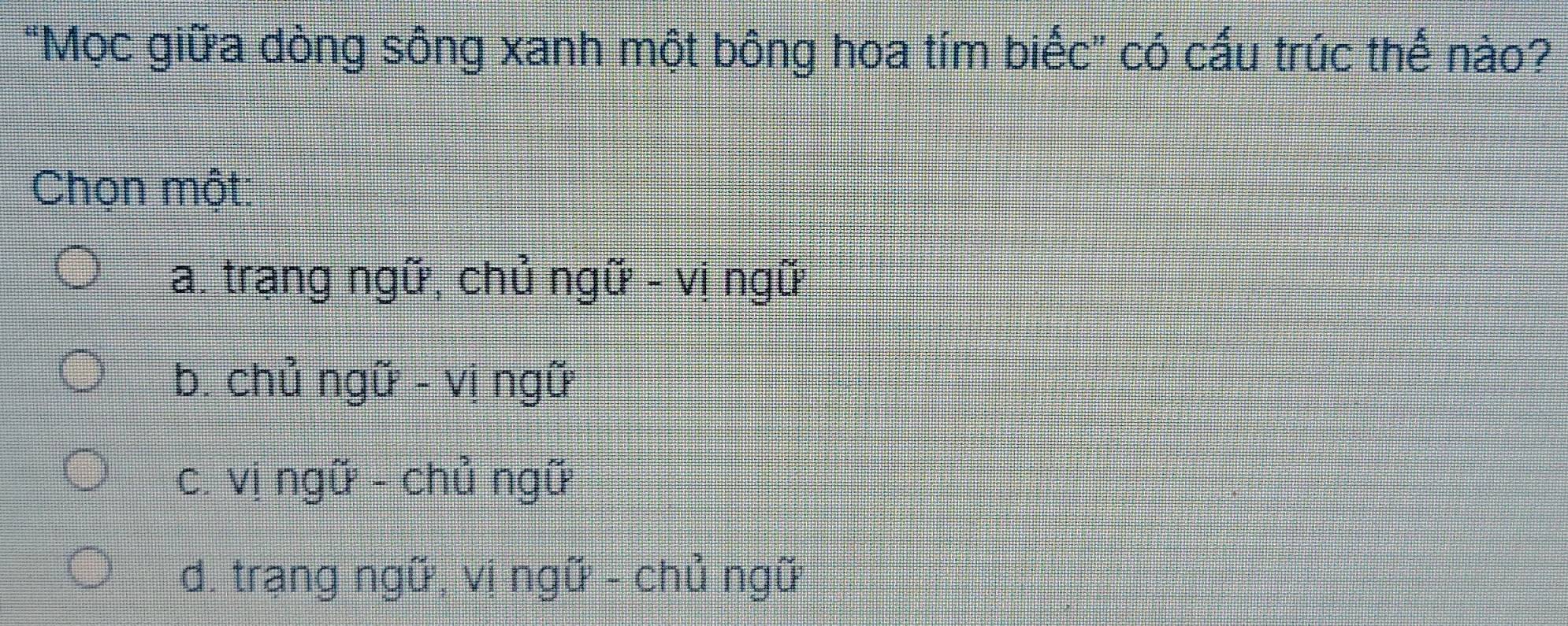 "Mọc giữa dòng sông xanh một bông hoa tím biếc” có cấu trúc thế nào?
Chọn một:
a. trang ngữ, chủ ngữ - vị ngữ
b. chủ ngữ - vị ngữ
c. vị ngữ - chủ ngữ
d. trang ngữ, vi ngữ - chủ ngữ