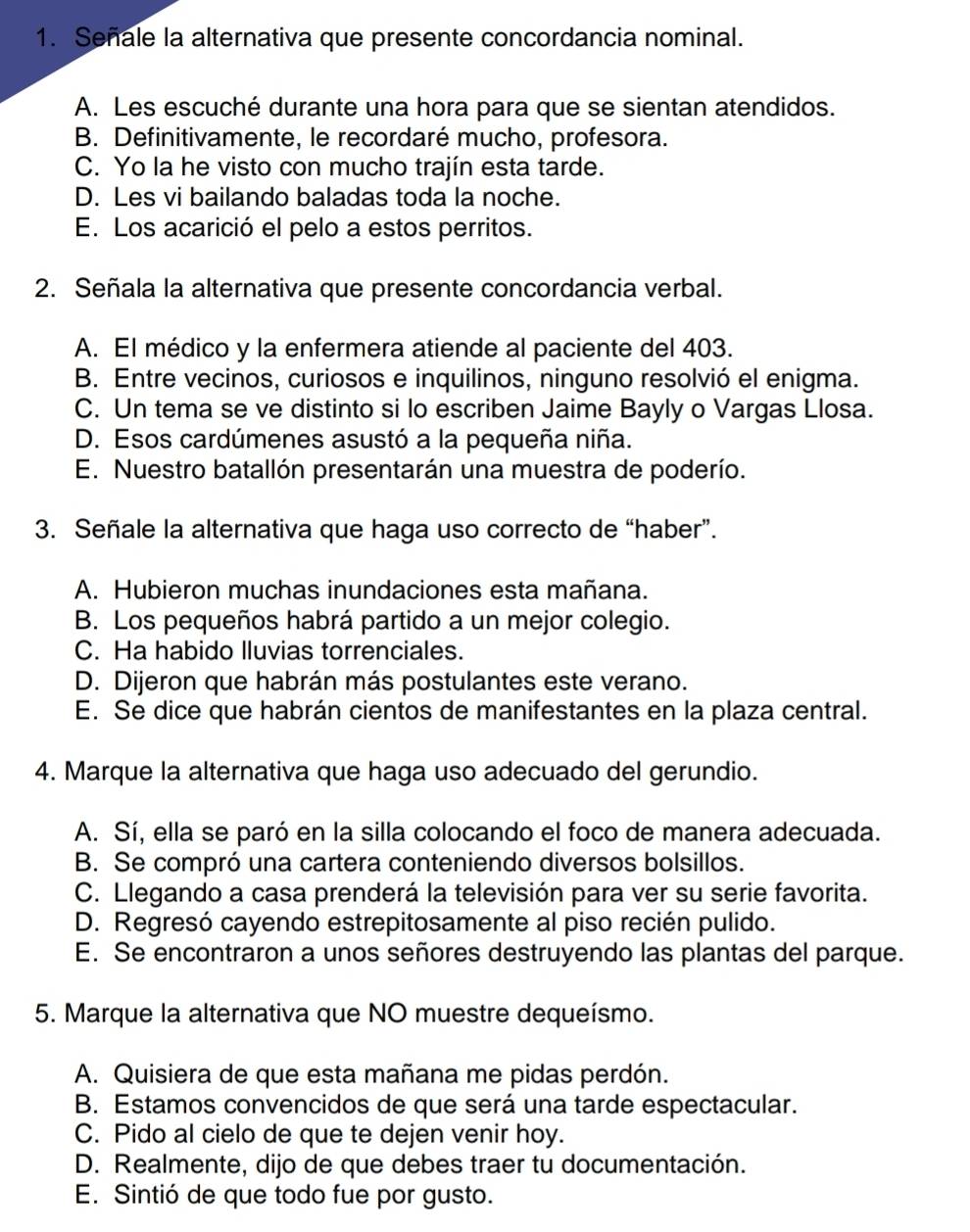 Señale la alternativa que presente concordancia nominal.
A. Les escuché durante una hora para que se sientan atendidos.
B. Definitivamente, le recordaré mucho, profesora.
C. Yo la he visto con mucho trajín esta tarde.
D. Les vi bailando baladas toda la noche.
E. Los acarició el pelo a estos perritos.
2. Señala la alternativa que presente concordancia verbal.
A. El médico y la enfermera atiende al paciente del 403.
B. Entre vecinos, curiosos e inquilinos, ninguno resolvió el enigma.
C. Un tema se ve distinto si lo escriben Jaime Bayly o Vargas Llosa.
D. Esos cardúmenes asustó a la pequeña niña.
E. Nuestro batallón presentarán una muestra de poderío.
3. Señale la alternativa que haga uso correcto de “haber”.
A. Hubieron muchas inundaciones esta mañana.
B. Los pequeños habrá partido a un mejor colegio.
C. Ha habido lluvias torrenciales.
D. Dijeron que habrán más postulantes este verano.
E. Se dice que habrán cientos de manifestantes en la plaza central.
4. Marque la alternativa que haga uso adecuado del gerundio.
A. Sí, ella se paró en la silla colocando el foco de manera adecuada.
B. Se compró una cartera conteniendo diversos bolsillos.
C. Llegando a casa prenderá la televisión para ver su serie favorita.
D. Regresó cayendo estrepitosamente al piso recién pulido.
E. Se encontraron a unos señores destruyendo las plantas del parque.
5. Marque la alternativa que NO muestre dequeísmo.
A. Quisiera de que esta mañana me pidas perdón.
B. Estamos convencidos de que será una tarde espectacular.
C. Pido al cielo de que te dejen venir hoy.
D. Realmente, dijo de que debes traer tu documentación.
E. Sintió de que todo fue por gusto.