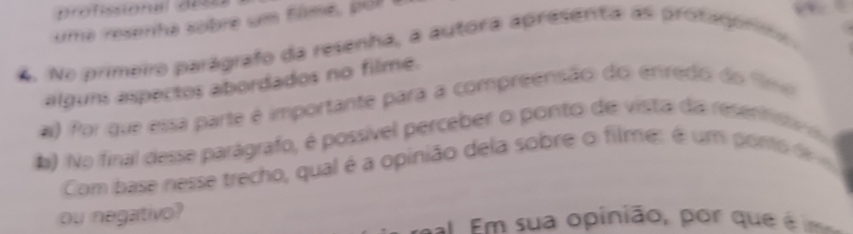 profissional d00 
uma resenha sobre um filmé, po a 
4. No primeiro parágrafo da resenha, a autora apresenta as prota pro 
alguns aspectos abordados no filme. 
a) Por que essa parte é importante para a compreensão do enredo do Smo 
b) No final desse parágrafo, é possível perceber o ponto de vista da resentst 
Com base nesse trecho, qual é a opinião dela sobre o filme: é um pontode 
ou negativo? 
= Em sua opinião, por que é m