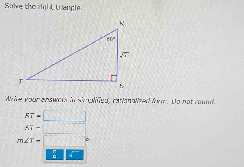 Solve the right triangle.
Write your answers in simplified, rationalized form. Do not round.
RT=□
ST=□
m∠ T=□°
 □ /□   sqrt()