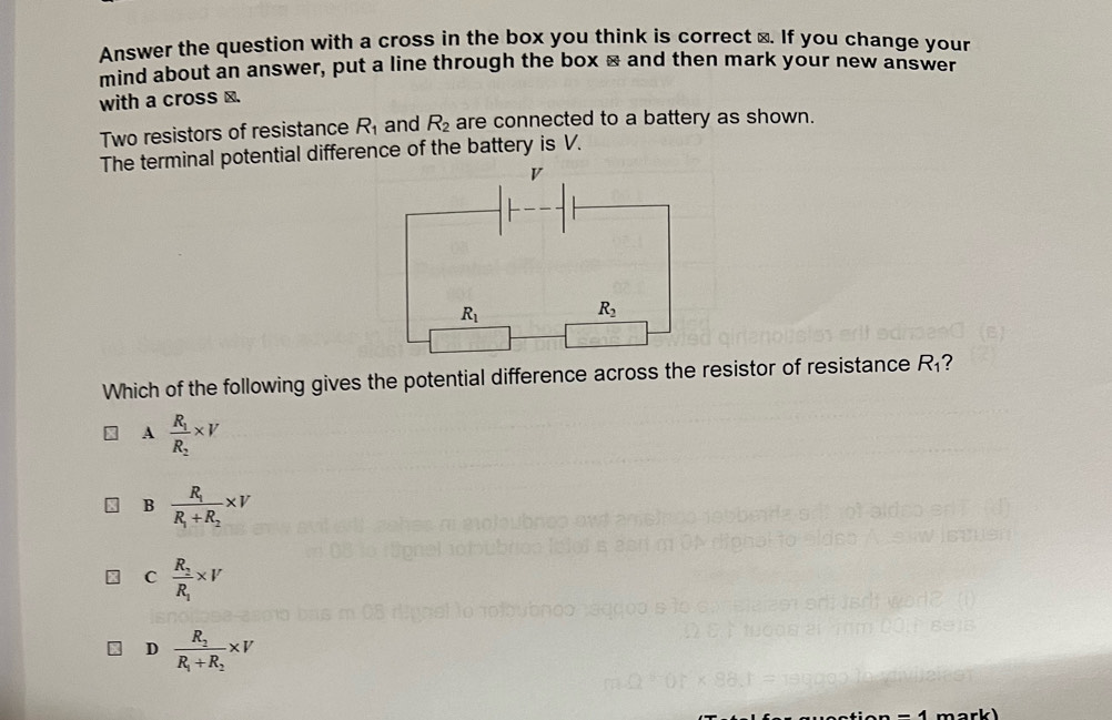 Answer the question with a cross in the box you think is correct ⊥. If you change your
mind about an answer, put a line through the box × and then mark your new answer
with a cross ⊥.
Two resistors of resistance R_1 and R_2 are connected to a battery as shown.
The terminal potential difference of the battery is V.
Which of the following gives the potential difference across the resistor of resistance R_1 ?
A frac R_1R_2* V
B frac R_1R_1+R_2* V
C frac R_2R_1* V
D frac R_1R_1+R_2* V