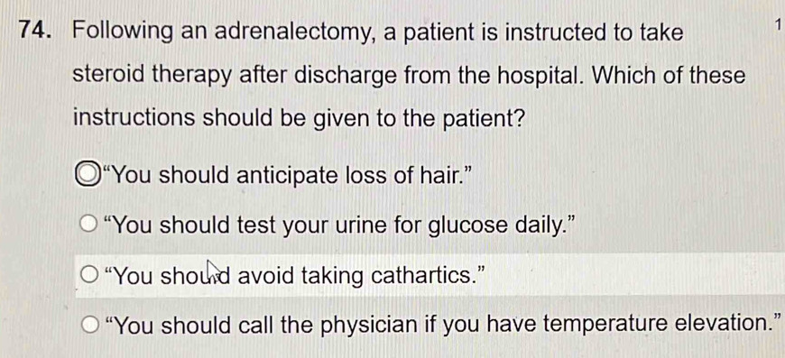 Following an adrenalectomy, a patient is instructed to take 1
steroid therapy after discharge from the hospital. Which of these
instructions should be given to the patient?
“You should anticipate loss of hair.”
“You should test your urine for glucose daily.”
“You should avoid taking cathartics.”
“You should call the physician if you have temperature elevation.”