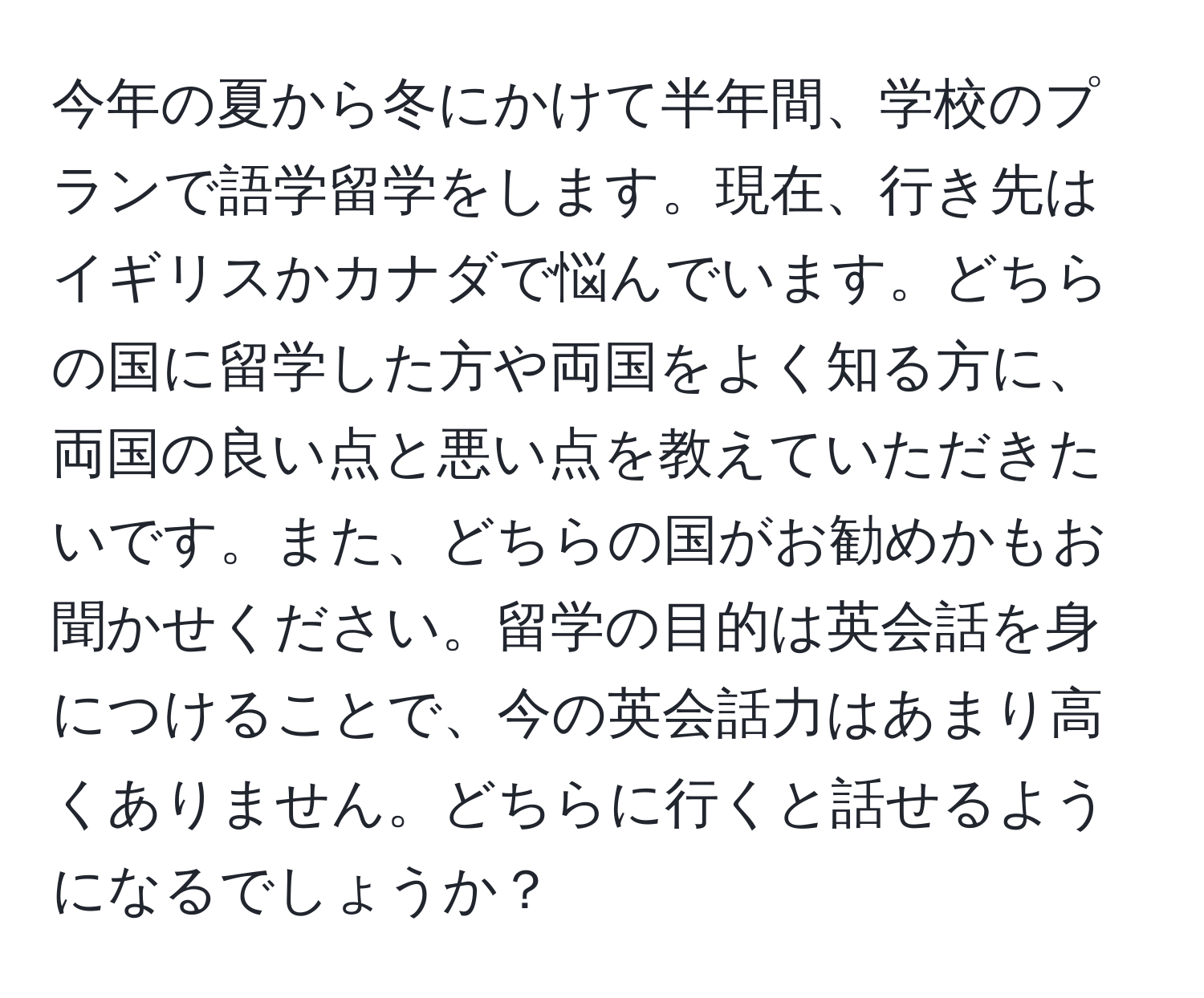 今年の夏から冬にかけて半年間、学校のプランで語学留学をします。現在、行き先はイギリスかカナダで悩んでいます。どちらの国に留学した方や両国をよく知る方に、両国の良い点と悪い点を教えていただきたいです。また、どちらの国がお勧めかもお聞かせください。留学の目的は英会話を身につけることで、今の英会話力はあまり高くありません。どちらに行くと話せるようになるでしょうか？