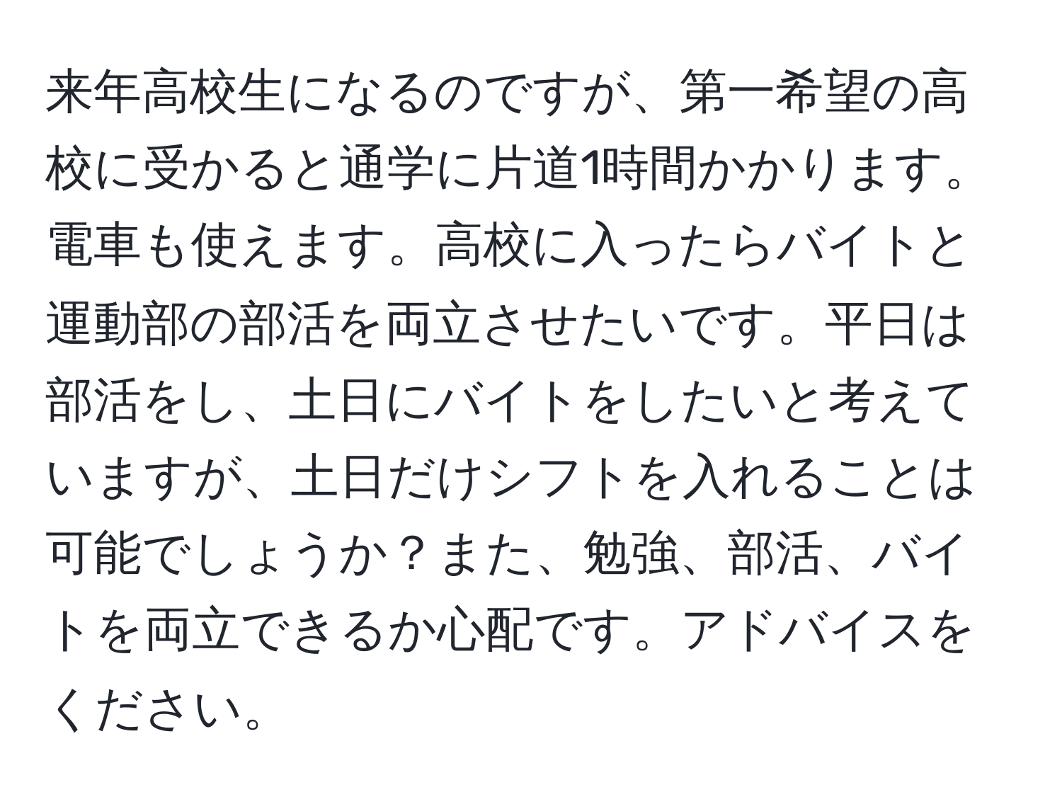 来年高校生になるのですが、第一希望の高校に受かると通学に片道1時間かかります。電車も使えます。高校に入ったらバイトと運動部の部活を両立させたいです。平日は部活をし、土日にバイトをしたいと考えていますが、土日だけシフトを入れることは可能でしょうか？また、勉強、部活、バイトを両立できるか心配です。アドバイスをください。