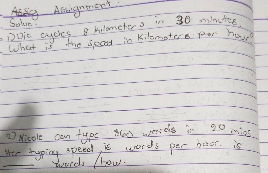 Assignment 
Solve. 
Dvic cycles 8 bilometers in 30 minutes. 
What is the speed in kilometere per hour? 
) Nicole can typc 860 words in 20 mins
Her typing speed, is words per boor. is 
_words (how.