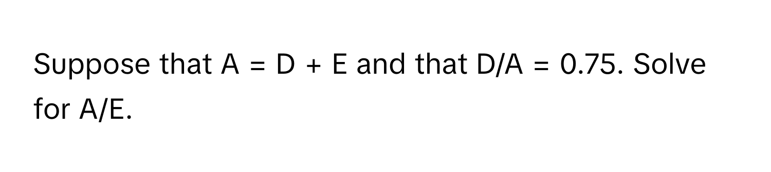 Suppose that A = D + E and that D/A = 0.75. Solve for A/E.