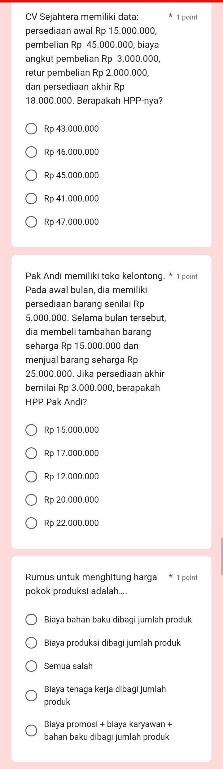 CV Sejahtera memiliki data: 1 point
persediaan awal Rp 15.000.000,
pembelian Rp 45.000.000, biaya
angkut pembelian Rp 3.000.000,
retur pembelian Rp 2.000.000,
dan persediaan akhir Rp
18.000.000. Berapakah HPP-nya?
Rp 43.000.000
Rp 46.000.000
Rp 45.000.000
Rp 41.000.000
Rp 47.000.000
Pak Andi memiliki toko kelontong. * 1 point
Pada awal bulan, dia memiliki
persediaan barang senilai Rp
5.000.000. Selama bulan tersebut,
dia membeli tambahan barang
seharga Rp 15.000.000 dan
menjual barang seharga Rp
25.000.000. Jika persediaan akhir
bernilai Rp 3.000.000, berapakah
HPP Pak Andi?
Rp 15.000.000
Rp 17.000.000
Rp 12.000.000
Rp 20.000.000
Rp 22.000.000
Rumus untuk menghitung harga * 1 point
pokok produksi adalah....
Biaya bahan baku dibagi jumlah produk
Biaya produksi dibagi jumlah produk
Semua salah
Biaya tenaga kerja dibagi jumlah
produk
Biaya promosi + biaya karyawan +
bahan baku dibagi jumlah produk