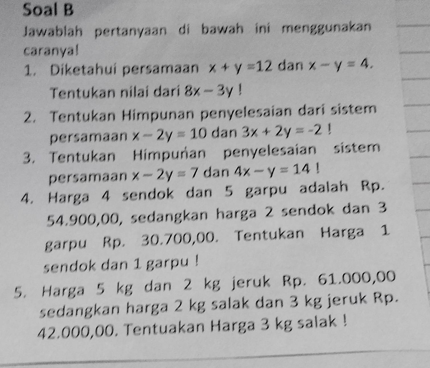 Soal B 
Jawablah pertanyaan di bawah ini menggunakan 
caranya! 
1. Diketahuí persamaan x+y=12 dan x-y=4. 
Tentukan nilaí darí 8x-3y
2. Tentukan Himpunan penyelesaian dari sistem 
persamaan x-2y=10 dan 3x+2y=-2 1 
3. Tentukan Himpuñan penyelesaian sistem 
persamaan x-2y=7 dan 4x-y=14!
4. Harga 4 sendok dan 5 garpu adalah Rp.
54.900,00, sedangkan harga 2 sendok dan 3
garpu Rp. 30.700,00. Tentukan Harga 1
sendok dan 1 garpu ! 
5. Harga 5 kg dan 2 kg jeruk Rp. 61.000,00
sedangkan harga 2 kg salak dan 3 kg jeruk Rp.
42.000,00. Tentuakan Harga 3 kg salak !