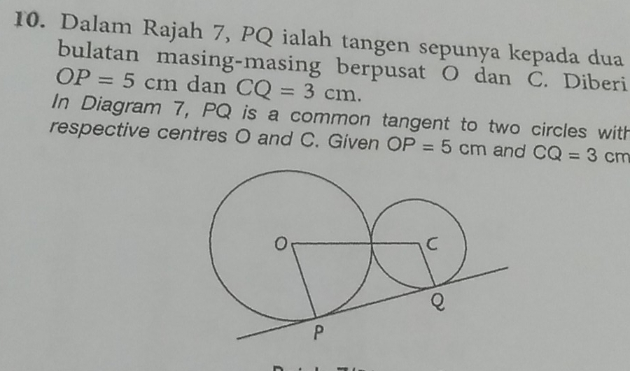 Dalam Rajah 7, PQ ialah tangen sepunya kepada dua 
bulatan masing-masing berpusat O dan C. Diberi
OP=5cm dan CQ=3cm. 
In Diagram 7, PQ is a common tangent to two circles with 
respective centres O and C. Given OP=5cm and CQ=3cm