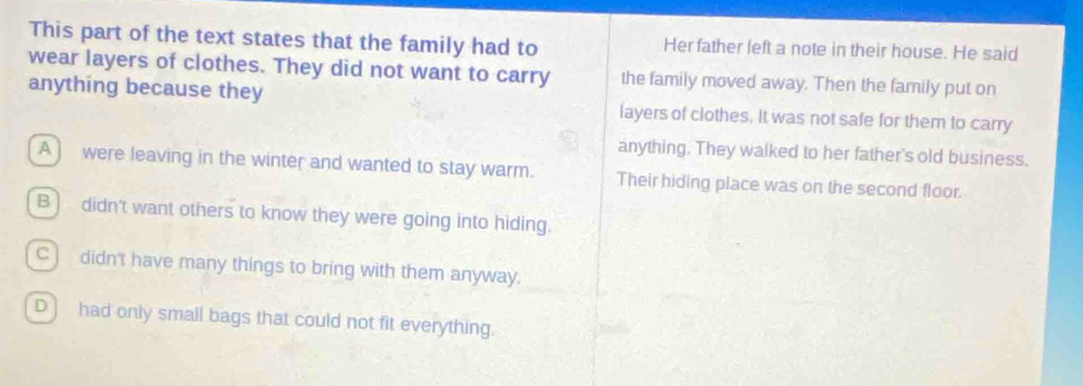 This part of the text states that the family had to Her father left a note in their house. He said
wear layers of clothes. They did not want to carry the family moved away. Then the family put on
anything because they layers of clothes. It was not safe for them to carry
anything. They walked to her father's old business.
A) were leaving in the winter and wanted to stay warm. Their hiding place was on the second floor.
B) didn't want others to know they were going into hiding.
C) didn't have many things to bring with them anyway.
D ] had only small bags that could not fit everything.