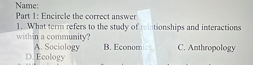 Name:
Part 1: Encircle the correct answer
1. What term refers to the study of relationships and interactions
within a community?
A. Sociology B. Economics C. Anthropology
D. Ecology