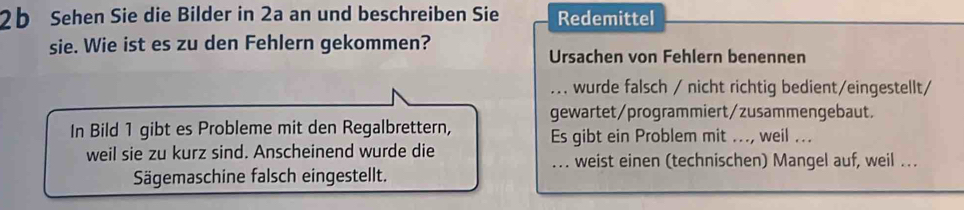 2b Sehen Sie die Bilder in 2a an und beschreiben Sie Redemittel 
sie. Wie ist es zu den Fehlern gekommen? Ursachen von Fehlern benennen 
_ wurde falsch / nicht richtig bedient/eingestellt/ 
gewartet/programmiert/zusammengebaut. 
In Bild 1 gibt es Probleme mit den Regalbrettern, Es gibt ein Problem mit ..., weil ... 
weil sie zu kurz sind. Anscheinend wurde die 
_weist einen (technischen) Mangel auf, weil .. 
Sägemaschine falsch eingestellt.