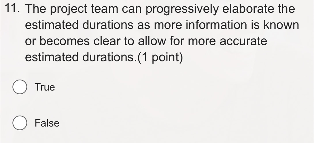 The project team can progressively elaborate the
estimated durations as more information is known
or becomes clear to allow for more accurate
estimated durations.(1 point)
True
False