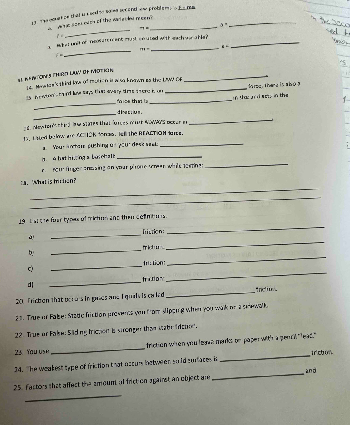 The equation that is used to solve second law problems is F=ma. _ 
a. What does each of the variables mean?_
a=
_ m=
F=
_ 
b. What unit of measurement must be used with each variable?_
m=
_ a=
F=
III. NEWTON’S THIRD LAW OF MOTION 
_ 
14. Newton’s third law of motion is also known as the LAW OF 
_ 
force, there is also a 
15. Newton’s third law says that every time there is an 
_ 
force that is _in size and acts in the 
_direction. 
16. Newton’s third law states that forces must ALWAYS occur in 
_ 
17. Listed below are ACTION forces. Tell the REACTION force. 
a. Your bottom pushing on your desk seat:_ 
b. A bat hitting a baseball:_ 
c. Your finger pressing on your phone screen while texting: 
_ 
_ 
18. What is friction? 
_ 
19. List the four types of friction and their definitions. 
friction: 
a) 
_ 
_ 
friction: 
b) 
_ 
_ 
friction: 
c) 
_ 
_ 
friction: 
_ 
d) 
_ 
_ 
friction. 
20. Friction that occurs in gases and liquids is called 
21. True or False: Static friction prevents you from slipping when you walk on a sidewalk. 
22. True or False: Sliding friction is stronger than static friction. 
23. You use _friction when you leave marks on paper with a pencil “lead.” 
friction. 
24. The weakest type of friction that occurs between solid surfaces is 
_ 
and 
25. Factors that affect the amount of friction against an object are 
_ 
_