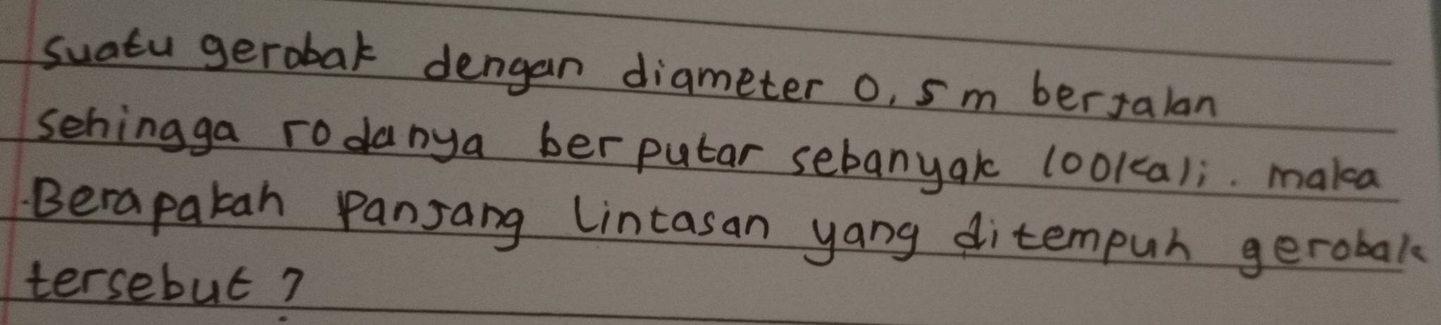 suatu gerobat dengan diameter o, sm berJalan 
sehingga rodanya berputar sebanyak lookcali. mala 
Berapatah Pansang Lintasan yang ditempuh gerobak 
tersebut?