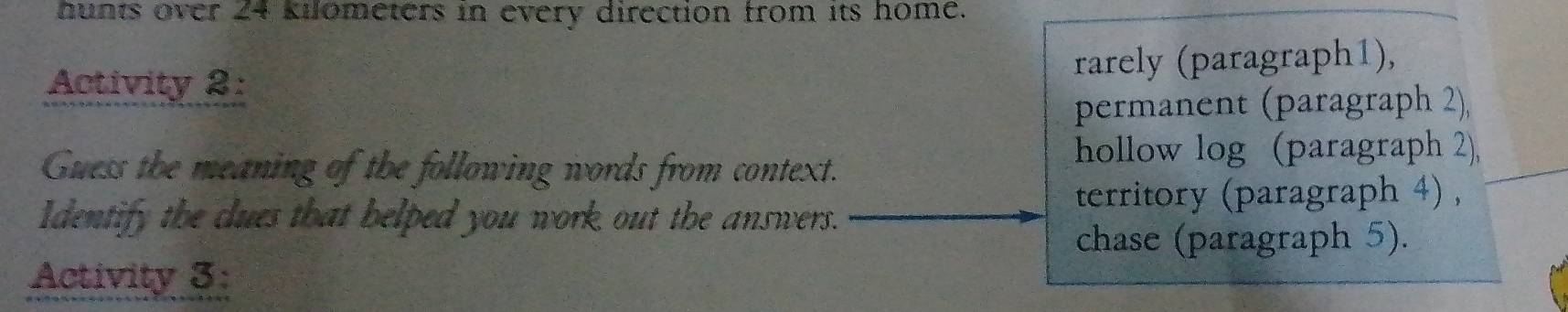 hunts over 24 kilometers in every direction from its home. 
Activity 2: rarely (paragraph1), 
permanent (paragraph 2) 
Guess the meaning of the following words from context. 
hollow log (paragraph 2), 
Identify the clues that helped you work out the answers. 
territory (paragraph 4) , 
chase (paragraph 5). 
Activity 3