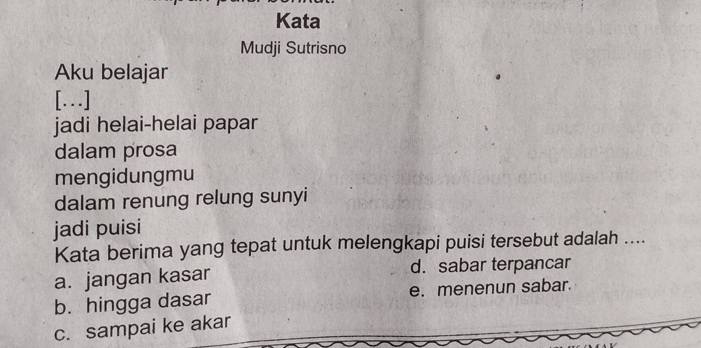 Kata
Mudji Sutrisno
Aku belajar
[.]
jadi helai-helai papar
dalam prosa
mengidungmu
dalam renung relung sunyi
jadi puisi
Kata berima yang tepat untuk melengkapi puisi tersebut adalah ....
a. jangan kasar
d. sabar terpancar
b. hingga dasar e. menenun sabar.
c. sampai ke akar