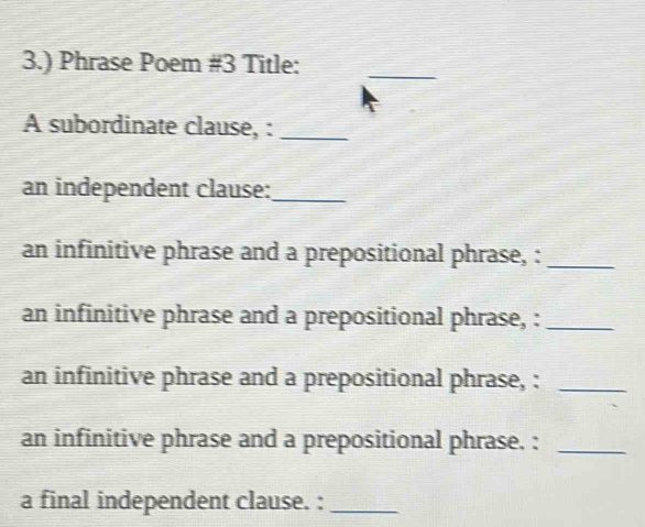 3.) Phrase Poem #3 Title: 
_ 
A subordinate clause, :_ 
an independent clause:_ 
an infinitive phrase and a prepositional phrase, :_ 
an infinitive phrase and a prepositional phrase, :_ 
an infinitive phrase and a prepositional phrase, :_ 
an infinitive phrase and a prepositional phrase. :_ 
a final independent clause. :_