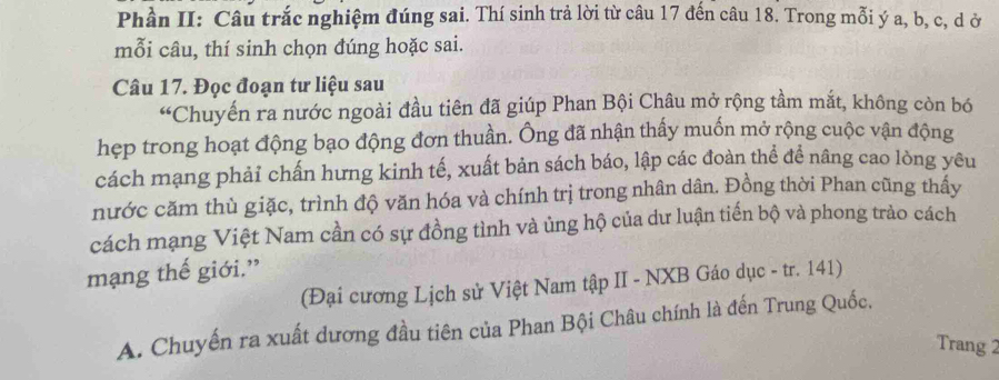 Phần II: Câu trắc nghiệm đúng sai. Thí sinh trả lời từ câu 17 đến câu 18. Trong mỗi ý a, b, c, d ở 
mỗi câu, thí sinh chọn đúng hoặc sai. 
Câu 17. Đọc đoạn tư liệu sau 
“Chuyển ra nước ngoài đầu tiên đã giúp Phan Bội Châu mở rộng tầm mắt, không còn bó 
hẹp trong hoạt động bạo động đơn thuần. Ông đã nhận thấy muốn mở rộng cuộc vận động 
cách mạng phải chấn hưng kinh tế, xuất bản sách báo, lập các đoàn thể để nâng cao lòng yêu 
nước căm thù giặc, trình độ văn hóa và chính trị trong nhân dân. Đồng thời Phan cũng thấy 
cách mạng Việt Nam cần có sự đồng tình và ủng hộ của dư luận tiến bộ và phong trào cách 
mạng thế giới.” 
(Đại cương Lịch sử Việt Nam tập II - NXB Gáo dục - tr. 141) 
A. Chuyến ra xuất dương đầu tiên của Phan Bội Châu chính là đến Trung Quốc, 
Trang 2