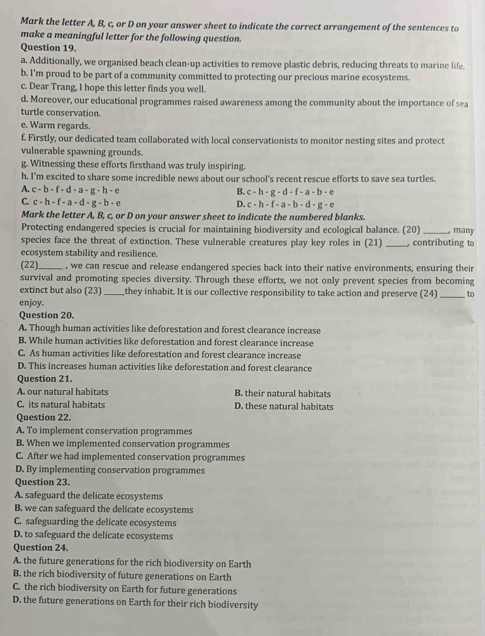 Mark the letter A, B, c, or D on your answer sheet to indicate the correct arrangement of the sentences to
make a meaningful letter for the following question.
Question 19.
a. Additionally, we organised beach clean-up activities to remove plastic debris, reducing threats to marine life.
b. I'm proud to be part of a community committed to protecting our precious marine ecosystems.
c. Dear Trang, I hope this letter finds you well.
d. Moreover, our educational programmes raised awareness among the community about the importance of sea
turtle conservation.
e. Warm regards.
f. Firstly, our dedicated team collaborated with local conservationists to monitor nesting sites and protect
vulnerable spawning grounds.
g. Witnessing these efforts firsthand was truly inspiring.
h. I'm excited to share some incredible news about our school's recent rescue efforts to save sea turtles.
A. c-b-f-d-a-g-h-e
B. c-h-g-d-f-a-b-e
C. c-h-f-a-d-g-b-e
D. c-h-f-a-b-d-g-e
Mark the letter A, B, c, or D on your answer sheet to indicate the numbered blanks.
Protecting endangered species is crucial for maintaining biodiversity and ecological balance. (20) _, many
species face the threat of extinction. These vulnerable creatures play key roles in (21) _, contributing to
ecosystem stability and resilience.
(22)_ , we can rescue and release endangered species back into their native environments, ensuring their
survival and promoting species diversity. Through these efforts, we not only prevent species from becoming
extinct but also (23)_ they inhabit. It is our collective responsibility to take action and preserve (24) _to
enjoy.
Question 20.
A. Though human activities like deforestation and forest clearance increase
B. While human activities like deforestation and forest clearance increase
C. As human activities like deforestation and forest clearance increase
D. This increases human activities like deforestation and forest clearance
Question 21.
A. our natural habitats B. their natural habitats
C. its natural habitats D. these natural habitats
Question 22.
A. To implement conservation programmes
B. When we implemented conservation programmes
C. After we had implemented conservation programmes
D. By implementing conservation programmes
Question 23.
A. safeguard the delicate ecosystems
B. we can safeguard the delicate ecosystems
C. safeguarding the delicate ecosystems
D. to safeguard the delicate ecosystems
Question 24.
A. the future generations for the rich biodiversity on Earth
B. the rich biodiversity of future generations on Earth
C. the rich biodiversity on Earth for future generations
D. the future generations on Earth for their rich biodiversity