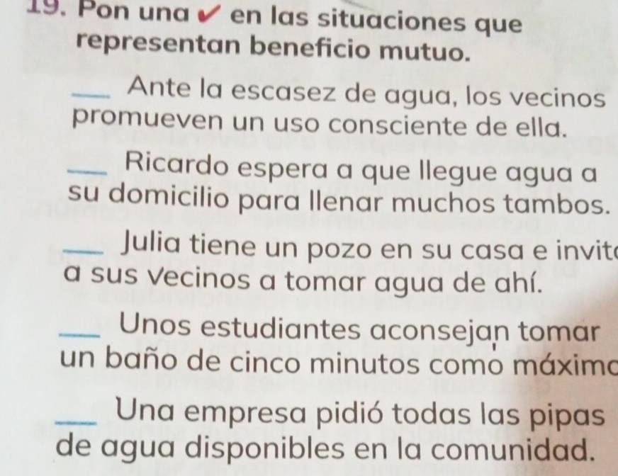 Pon una é en las situaciones que 
representan beneficio mutuo. 
_Ante la escasez de agua, los vecinos 
promueven un uso consciente de ella. 
_Ricardo espera a que llegue agua a 
su domicilio para llenar muchos tambos. 
_Julia tiene un pozo en su casa e invit 
a sus Vecinos a tomar agua de ahí. 
_Unos estudiantes aconsejan tomar 
un baño de cinco minutos como máximo 
_Una empresa pidió todas las pipas 
de agua disponibles en la comunidad.