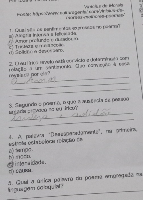 a
Vinícius de Morais b
Fonte: https://www.culturagenial.com/vinicius-de- C
moraes-melhores-poemas/
1. Qual são os sentimentos expressos no poema?
a) Alegria intensa e felicidade.
Amor profundo e duradouro.
c) Tristeza e melancolia.
d) Solidão e desespero.
2. O eu lírico revela está convicto e determinado com
relação a um sentimento. Que convicção é essa
_
revelada por ele?
_
_
3. Segundo o poema, o que a ausência da pessoa
_
amada provoca no eu lírico?
_
4. A palavra “Desesperadamente”, na primeira,
estrofe estabelece relação de
a) tempo.
b) modo.
c intensidade.
d) causa.
5. Qual a única palavra do poema empregada na
_
linguagem coloquial?