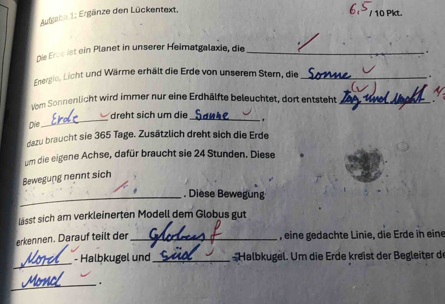 Aufgabe 1: Ergänze den Lückentext. 
/ 10 Pkt. 
Die Erae ist ein Planet in unserer Heimatgalaxie, die_ 
. 
Energie, Licht und Wärme erhält die Erde von unserem Stern, die_ 
. 
Vom Sonnenlicht wird immer nur eine Erdhälfte beleuchtet, dort entsteht_ 
_ 
dreht sich um die_ 
Die 
, 
dazu braucht sie 365 Tage. Zusätzlich dreht sich die Erde 
um die eigene Achse, dafür braucht sie 24 Stunden. Diese 
Bewegung nennt sich 
_. Diese Bewegung 
lässt sich am verkleinerten Modell dem Globus gut 
erkennen. Darauf teilt der_ , eine gedachte Linie, die Erde in eine 
_ 
- Halbkugel und_ *Halbkugel. Um die Erde kreist der Begleiter de 
_.