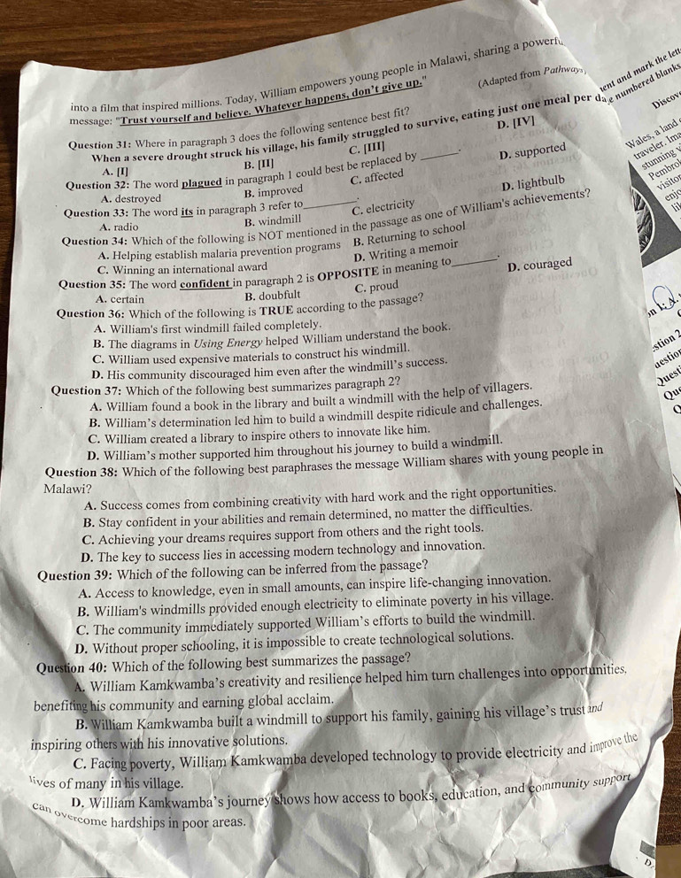 ent and mark the let
into a film that inspired millions. Today, William empowers young people in Malawi, sharing a powerf
message: "Trust yourself and believe. Whatever happens, don’t give up.' (Adapted from Pathways
Discov
When a severe drought struck his village, his family struggled to survive, eating just one meal per da e numbered blank
D. [IV]
Question 31: Where in paragraph 3 does the following sentence best fit?
Wales, a land
Question 32: The word plagued in paragraph 1 could best be replaced by C. [III]_
traveler. Im
B. [II]
stunning
A. [I]
visitor
A. destroyed
B. improved C. affected D. supported
enjo
C. electricity
11
Question 34: Which of the following is NOT mentioned in the passage as one of William's achievements? D. lightbulb Pembrol
Question 33: The word its in paragraph 3 refer to
A. radio
B. windmill
B. Returning to school
D. Writing a memoir
A. Helping establish malaria prevention programs
C. Winning an international award
C. proud D. couraged
Question 35: The word confident in paragraph 2 is OPPOSITE in meaning to_ _.
A. certain
B. doubfult
mkd
Question 36: Which of the following is TRUE according to the passage?
A. William's first windmill failed completely.
B. The diagrams in Using Energy helped William understand the book.
stion 2
C. William used expensive materials to construct his windmill.
D. His community discouraged him even after the windmill’s success.
destion
Question 37: Which of the following best summarizes paragraph 2?
Quest
A. William found a book in the library and built a windmill with the help of villagers.
Qu
B. William’s determination led him to build a windmill despite ridicule and challenges.
C. William created a library to inspire others to innovate like him.
D. William’s mother supported him throughout his journey to build a windmill.
Question 38: Which of the following best paraphrases the message William shares with young people in
Malawi?
A. Success comes from combining creativity with hard work and the right opportunities.
B. Stay confident in your abilities and remain determined, no matter the difficulties.
C. Achieving your dreams requires support from others and the right tools.
D. The key to success lies in accessing modern technology and innovation.
Question 39: Which of the following can be inferred from the passage?
A. Access to knowledge, even in small amounts, can inspire life-changing innovation.
B. William's windmills provided enough electricity to eliminate poverty in his village.
C. The community immediately supported William’s efforts to build the windmill.
D. Without proper schooling, it is impossible to create technological solutions.
Question 40: Which of the following best summarizes the passage?
A. William Kamkwamba’s creativity and resilience helped him turn challenges into opportunities.
benefiting his community and earning global acclaim.
B. William Kamkwamba built a windmill to support his family, gaining his village’s trust and
inspiring others with his innovative solutions.
C. Facing poverty, William Kamkwamba developed technology to provide electricity and improve the
ves of many in his village.
D. William Kamkwamba’s journey shows how access to books, education, and community support
can overcome hardships in poor areas.