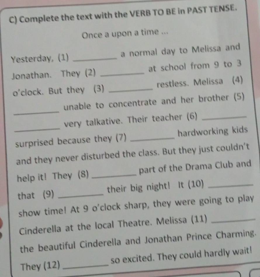 Complete the text with the VERB TO BE in PAST TENSE. 
Once a upon a time ... 
Yesterday, (1) _a normal day to Melissa and 
Jonathan. They (2) _at school from 9 to 3
o'clock. But they (3) _restless. Melissa (4) 
_ 
unable to concentrate and her brother (5) 
_ 
very talkative. Their teacher (6)_ 
surprised because they (7) _hardworking kids 
and they never disturbed the class. But they just couldn't 
help it! They (8) _part of the Drama Club and 
that (9) _their big night! It (10)_ 
show time! At 9 o'clock sharp, they were going to play 
Cinderella at the local Theatre. Melissa (11)_ 
the beautiful Cinderella and Jonathan Prince Charming. 
They (12) _so excited. They could hardly wait!