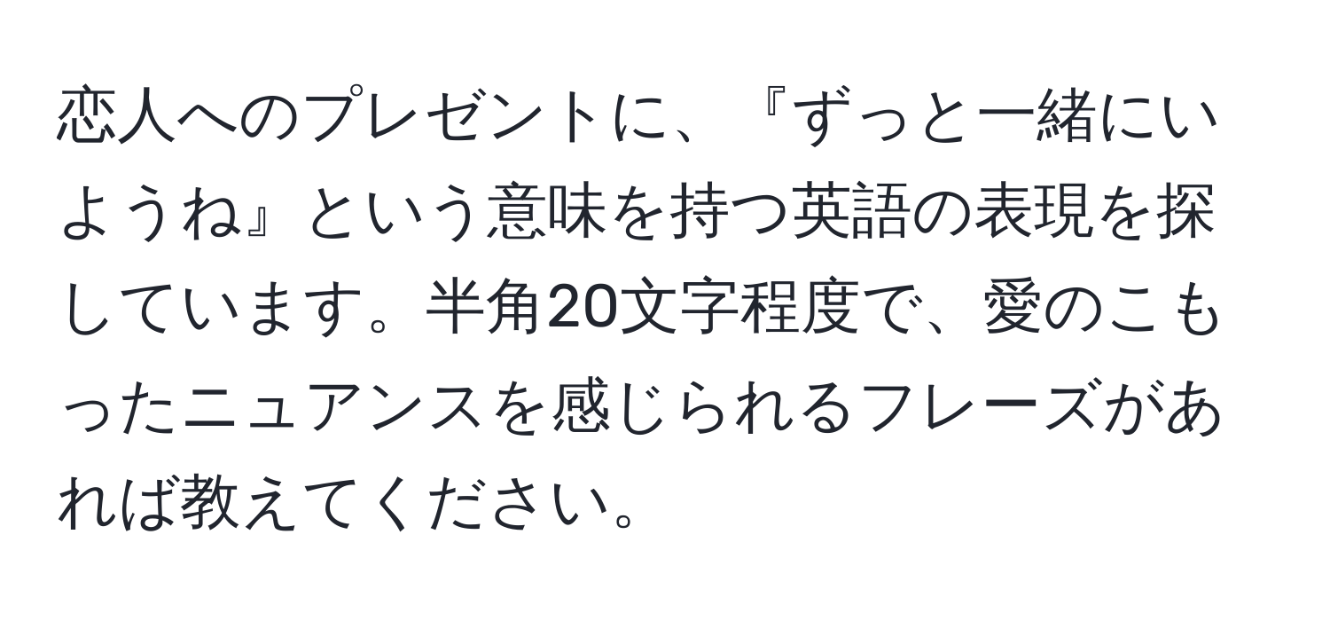 恋人へのプレゼントに、『ずっと一緒にいようね』という意味を持つ英語の表現を探しています。半角20文字程度で、愛のこもったニュアンスを感じられるフレーズがあれば教えてください。