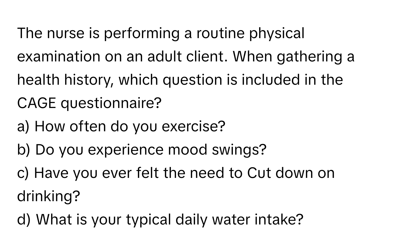 The nurse is performing a routine physical examination on an adult client. When gathering a health history, which question is included in the CAGE questionnaire?

a) How often do you exercise? 
b) Do you experience mood swings? 
c) Have you ever felt the need to Cut down on drinking? 
d) What is your typical daily water intake?