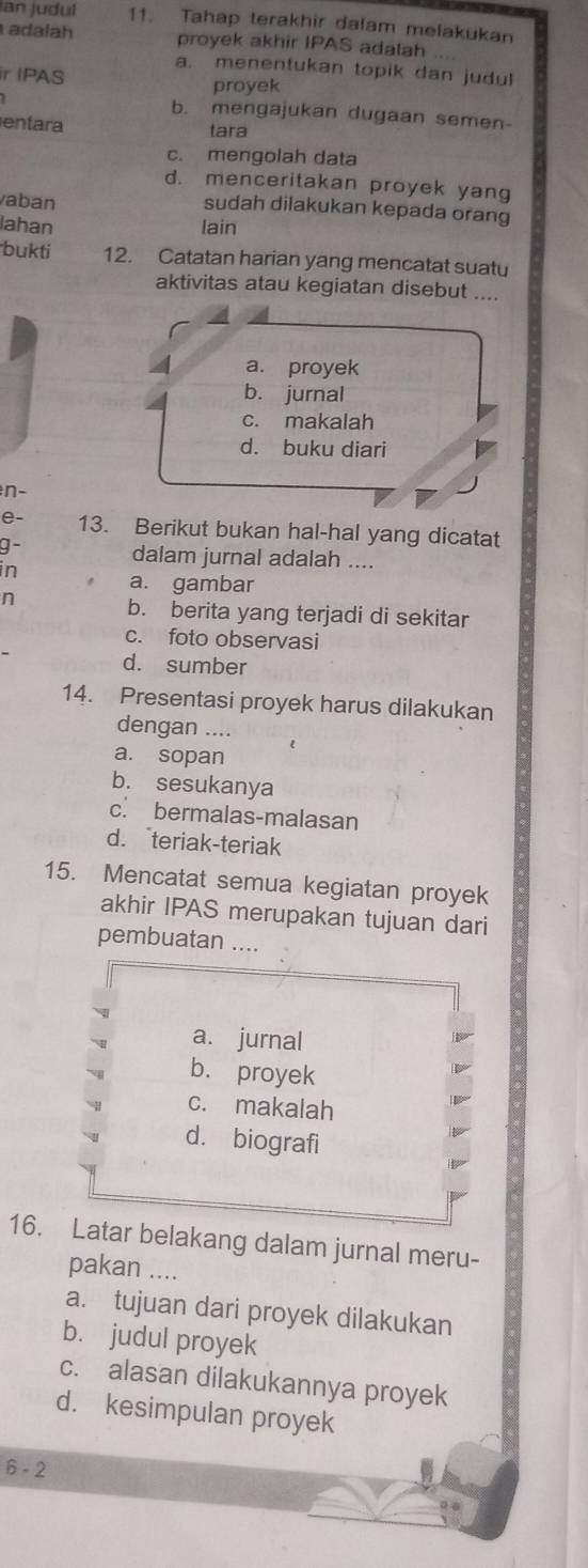 an judul 11. Tahap terakhir dalam melakukan
adalah proyek akhir IPAS adalah
a. menentukan topik dan judul
ir IPAS
proyek
b. mengajukan dugaan semen-
entara tara
c. mengolah data
d. menceritakan proyek yang
vaban
sudah dilakukan kepada orang
lahan lain
bukti 12. Catatan harian yang mencatat suatu
aktivitas atau kegiatan disebut ....
4 a. proyek
b. jurnal
c. makalah
d. buku diari
n-
e- 13. Berikut bukan hal-hal yang dicatat
g- dalam jurnal adalah ....
in a. gambar
n
b. berita yang terjadi di sekitar
c. foto observasi
d. sumber
14. Presentasi proyek harus dilakukan
dengan ....
a. sopan
b. sesukanya
c. bermalas-malasan
d. teriak-teriak
15. Mencatat semua kegiatan proyek
akhir IPAS merupakan tujuan dari
pembuatan ....
a. jurnal
b. proyek
c. makalah
d. biografi
16. Latar belakang dalam jurnal meru-
pakan ....
a. tujuan dari proyek dilakukan
b. judul proyek
c. alasan dilakukannya proyek
d. kesimpulan proyek
6 - 2